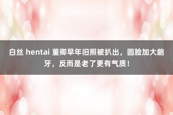 白丝 hentai 董卿早年旧照被扒出，圆脸加大龅牙，反而是老了更有气质！