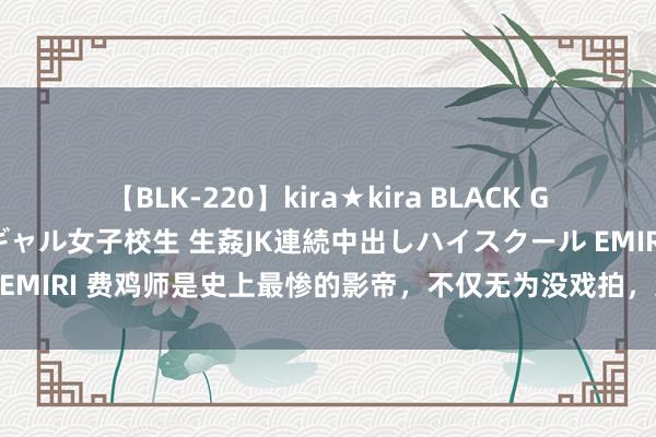 【BLK-220】kira★kira BLACK GAL 留年5年目のお姉黒ギャル女子校生 生姦JK連続中出しハイスクール EMIRI 费鸡师是史上最惨的影帝，不仅无为没戏拍，还被小鲜肉迎面嘲讽！