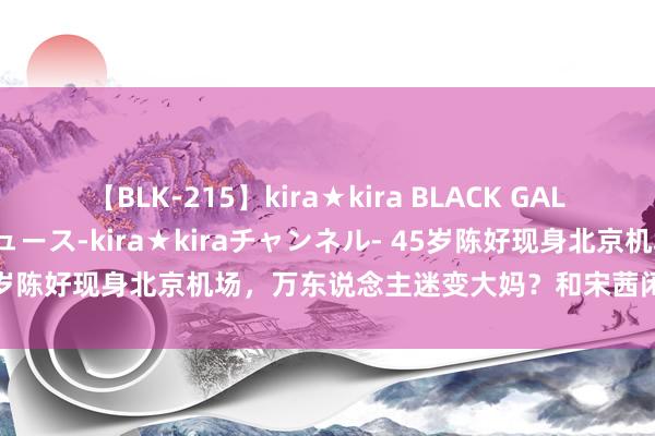 【BLK-215】kira★kira BLACK GAL 黒ギャル・EMIRIプロデュース-kira★kiraチャンネル- 45岁陈好现身北京机场，万东说念主迷变大妈？和宋茜闲聊气质差距大