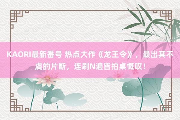 KAORI最新番号 热点大作《龙王令》，最出其不虞的片断，连刷N遍皆拍桌慨叹！