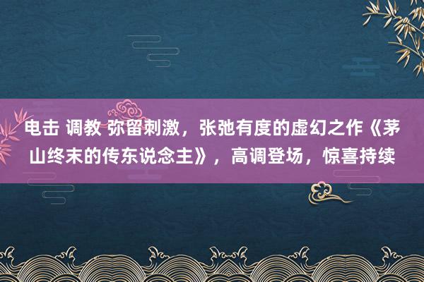 电击 调教 弥留刺激，张弛有度的虚幻之作《茅山终末的传东说念主》，高调登场，惊喜持续