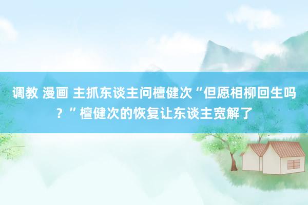 调教 漫画 主抓东谈主问檀健次“但愿相柳回生吗？”檀健次的恢复让东谈主宽解了