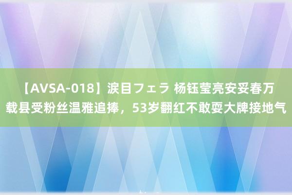 【AVSA-018】涙目フェラ 杨钰莹亮安妥春万载县受粉丝温雅追捧，53岁翻红不敢耍大牌接地气