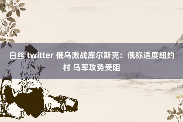 白丝 twitter 俄乌激战库尔斯克：俄称适度纽约村 乌军攻势受阻