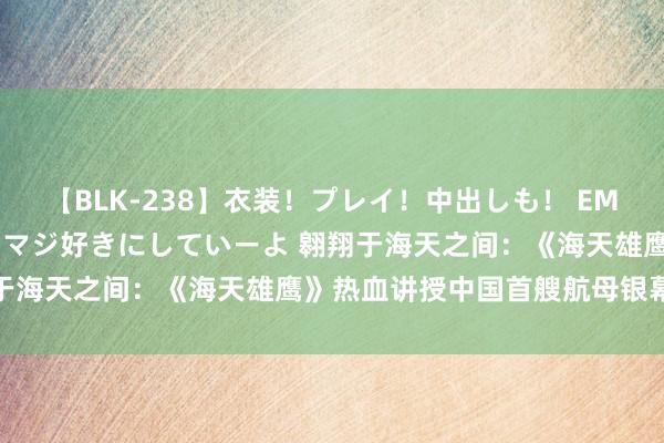 【BLK-238】衣装！プレイ！中出しも！ EMIRIのつぶやき指令で私をマジ好きにしていーよ 翱翔于海天之间：《海天雄鹰》热血讲授中国首艘航母银幕听说