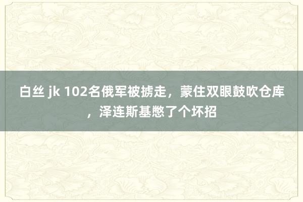 白丝 jk 102名俄军被掳走，蒙住双眼鼓吹仓库，泽连斯基憋了个坏招