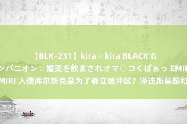 【BLK-231】kira☆kira BLACK GAL 黒ギャル中出し温泉コンパニオン☆媚薬を飲まされオマ○コくぱぁっ EMIRI 入侵库尔斯克是为了确立缓冲区？泽连斯基想和谈，却惨遭普京圮绝