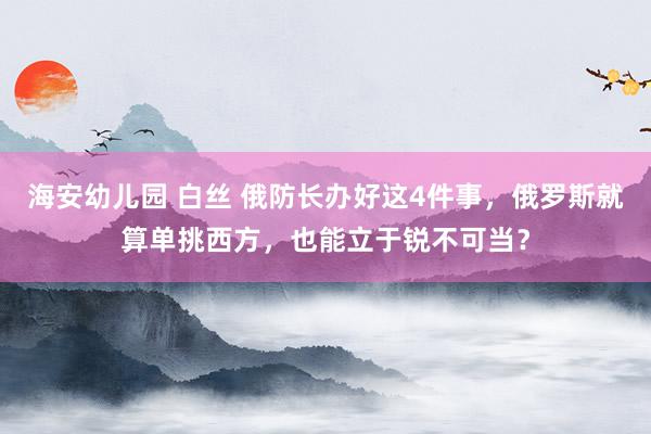 海安幼儿园 白丝 俄防长办好这4件事，俄罗斯就算单挑西方，也能立于锐不可当？