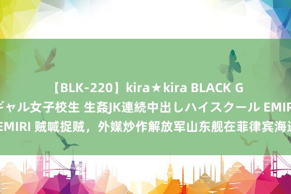 【BLK-220】kira★kira BLACK GAL 留年5年目のお姉黒ギャル女子校生 生姦JK連続中出しハイスクール EMIRI 贼喊捉贼，外媒炒作解放军山东舰在菲律宾海进行战备，这仅仅运行