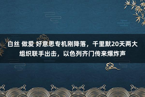 白丝 做爱 好意思专机刚降落，千里默20天两大组织联手出击，以色列齐门传来爆炸声