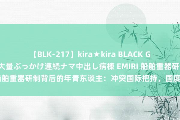 【BLK-217】kira★kira BLACK GAL黒ギャルご奉仕ナース 大量ぶっかけ連続ナマ中出し病棟 EMIRI 船舶重器研制背后的年青东谈主：冲突国际把持，国度缺啥就估量啥