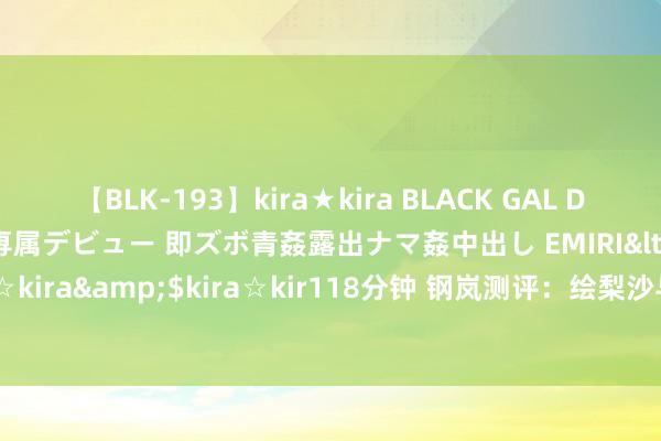 【BLK-193】kira★kira BLACK GAL DEBUT 日焼け黒ギャル専属デビュー 即ズボ青姦露出ナマ姦中出し EMIRI</a>2014-11-19kira☆kira&$kira☆kir118分钟 钢岚测评：绘梨沙与白月专武实战分析，提高成果究竟如何？