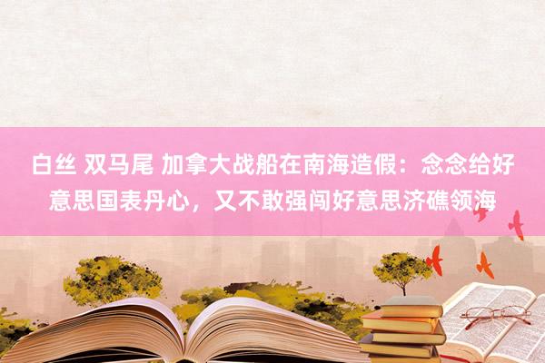 白丝 双马尾 加拿大战船在南海造假：念念给好意思国表丹心，又不敢强闯好意思济礁领海