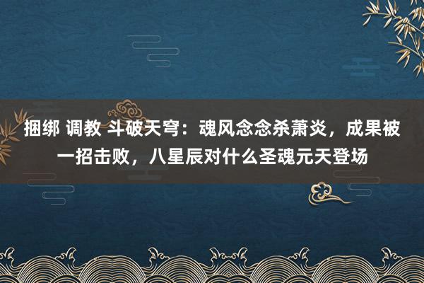 捆绑 调教 斗破天穹：魂风念念杀萧炎，成果被一招击败，八星辰对什么圣魂元天登场