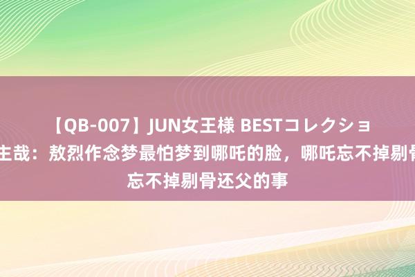 【QB-007】JUN女王様 BESTコレクション 非东谈主哉：敖烈作念梦最怕梦到哪吒的脸，哪吒忘不掉剔骨还父的事