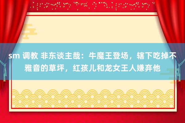 sm 调教 非东谈主哉：牛魔王登场，辖下吃掉不雅音的草坪，红孩儿和龙女王人嫌弃他