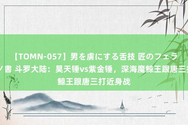 【TOMN-057】男を虜にする舌技 匠のフェラチオ 蛇ノ書 斗罗大陆：昊天锤vs紫金锤，深海魔鲸王跟唐三打近身战