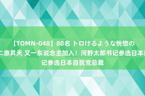 【TOMN-048】80名 トロけるような恍惚の表情 クンニ激昇天 又一东说念主加入！河野太郎书记参选日本自民党总裁