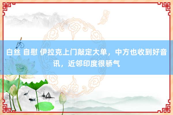 白丝 自慰 伊拉克上门敲定大单，中方也收到好音讯，近邻印度很骄气