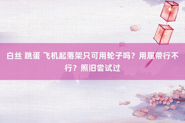 白丝 跳蛋 飞机起落架只可用轮子吗？用履带行不行？照旧尝试过