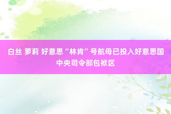 白丝 萝莉 好意思“林肯”号航母已投入好意思国中央司令部包袱区