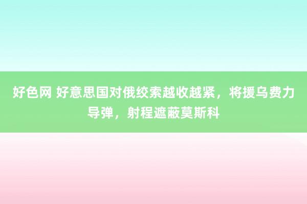 好色网 好意思国对俄绞索越收越紧，将援乌费力导弹，射程遮蔽莫斯科