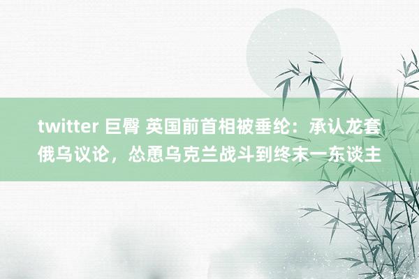 twitter 巨臀 英国前首相被垂纶：承认龙套俄乌议论，怂恿乌克兰战斗到终末一东谈主