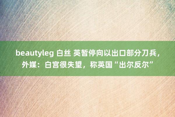 beautyleg 白丝 英暂停向以出口部分刀兵，外媒：白宫很失望，称英国“出尔反尔”