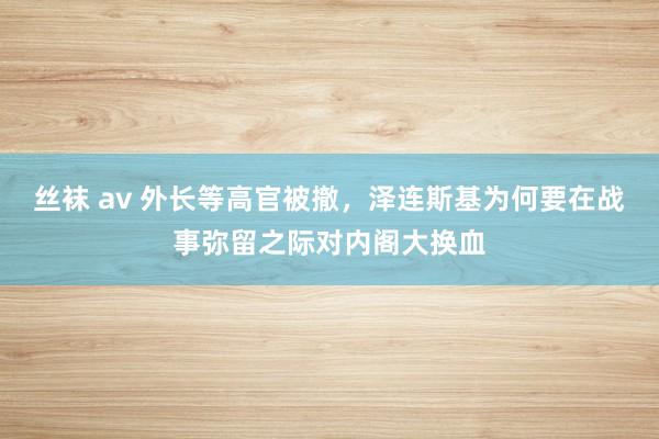 丝袜 av 外长等高官被撤，泽连斯基为何要在战事弥留之际对内阁大换血