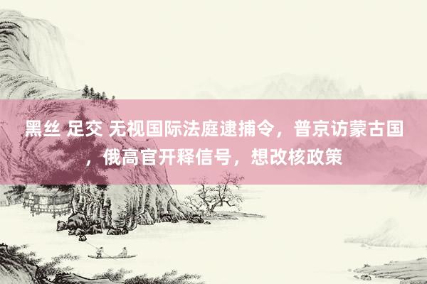 黑丝 足交 无视国际法庭逮捕令，普京访蒙古国，俄高官开释信号，想改核政策