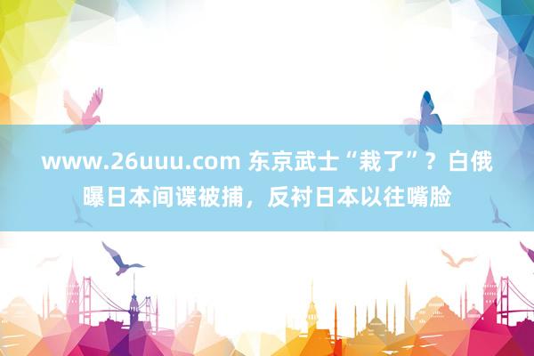 www.26uuu.com 东京武士“栽了”？白俄曝日本间谍被捕，反衬日本以往嘴脸