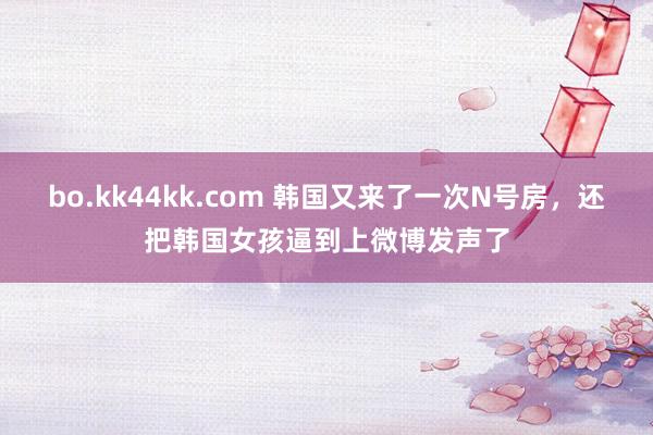 bo.kk44kk.com 韩国又来了一次N号房，还把韩国女孩逼到上微博发声了