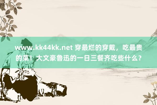 www.kk44kk.net 穿最烂的穿戴，吃最贵的菜！大文豪鲁迅的一日三餐齐吃些什么？