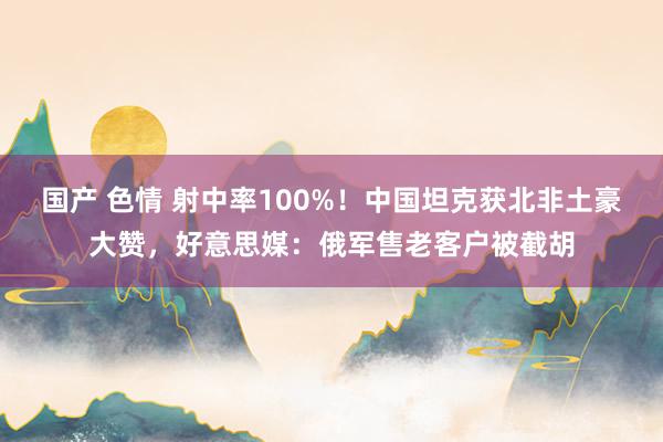 国产 色情 射中率100%！中国坦克获北非土豪大赞，好意思媒：俄军售老客户被截胡