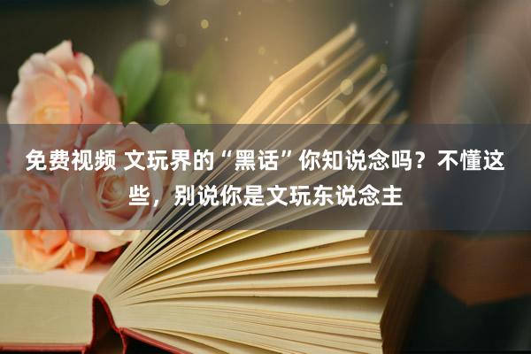 免费视频 文玩界的“黑话”你知说念吗？不懂这些，别说你是文玩东说念主