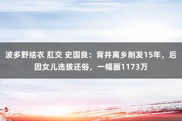 波多野结衣 肛交 史国良：背井离乡削发15年，后因女儿选拔还俗，一幅画1173万