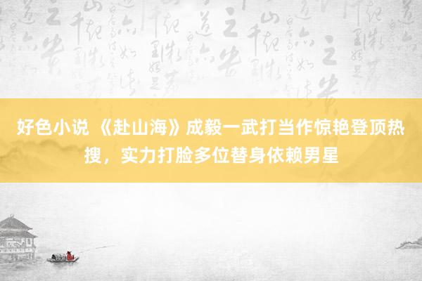 好色小说 《赴山海》成毅一武打当作惊艳登顶热搜，实力打脸多位替身依赖男星