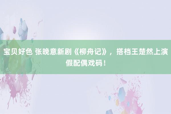 宝贝好色 张晚意新剧《柳舟记》，搭档王楚然上演假配偶戏码！