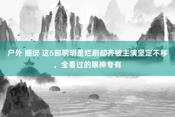 户外 捆绑 这6部明明是烂剧却齐被主演坚定不移，全看过的眼神专有