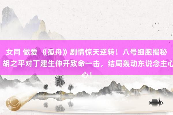 女同 做爱 《孤舟》剧情惊天逆转！八号细胞揭秘，胡之平对丁建生伸开致命一击，结局轰动东说念主心！