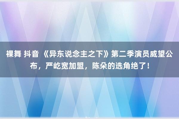 裸舞 抖音 《异东说念主之下》第二季演员威望公布，严屹宽加盟，陈朵的选角绝了！