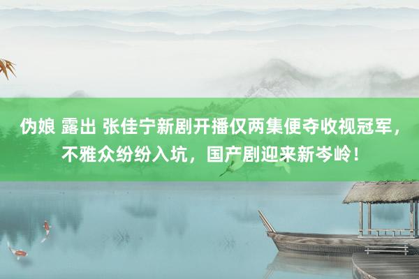 伪娘 露出 张佳宁新剧开播仅两集便夺收视冠军，不雅众纷纷入坑，国产剧迎来新岑岭！