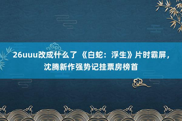 26uuu改成什么了 《白蛇：浮生》片时霸屏，沈腾新作强势记挂票房榜首