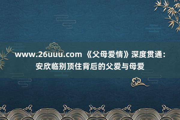 www.26uuu.com 《父母爱情》深度贯通：安欣临别顶住背后的父爱与母爱