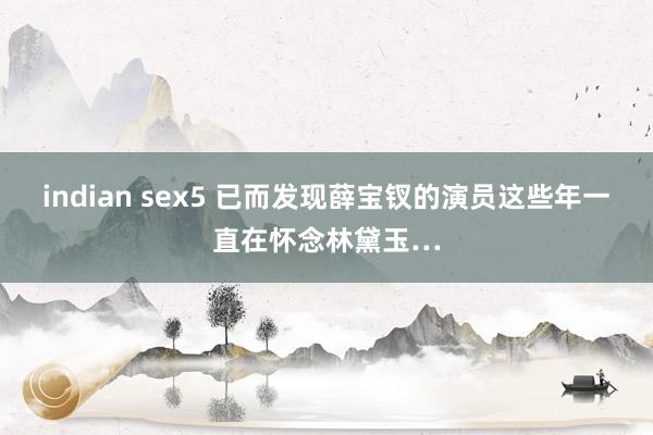 indian sex5 已而发现薛宝钗的演员这些年一直在怀念林黛玉…