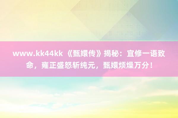 www.kk44kk 《甄嬛传》揭秘：宜修一语致命，雍正盛怒斩纯元，甄嬛烦燥万分！