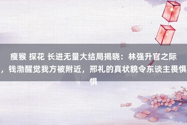 瘦猴 探花 长进无量大结局揭晓：林强升官之际，钱渤醒觉我方被附近，邢礼的真状貌令东谈主畏惧