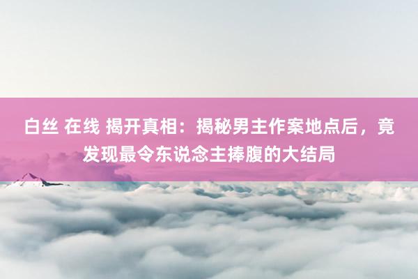 白丝 在线 揭开真相：揭秘男主作案地点后，竟发现最令东说念主捧腹的大结局