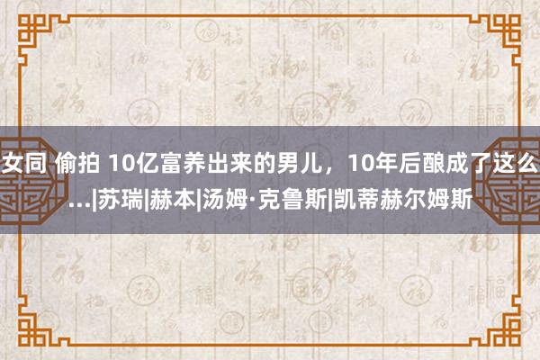 女同 偷拍 10亿富养出来的男儿，10年后酿成了这么...|苏瑞|赫本|汤姆·克鲁斯|凯蒂赫尔姆斯