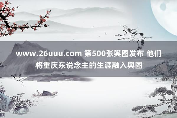 www.26uuu.com 第500张舆图发布 他们将重庆东说念主的生涯融入舆图